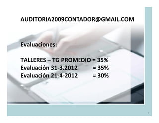 AUDITORIA2009CONTADOR@GMAIL.COM


Evaluaciones:

TALLERES – TG PROMEDIO = 35%
Evaluación 31-3.2012   = 35%
Evaluación 21-4-2012   = 30%




                                  1
 