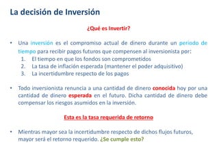 La decisión de Inversión
¿Qué es Invertir?
• Una inversión es el compromiso actual de dinero durante un periodo de
tiempo para recibir pagos futuros que compensen al inversionista por:
1. El tiempo en que los fondos son comprometidos
2. La tasa de inflación esperada (mantener el poder adquisitivo)
3. La incertidumbre respecto de los pagos
• Todo inversionista renuncia a una cantidad de dinero conocida hoy por una
cantidad de dinero esperada en el futuro. Dicha cantidad de dinero debe
compensar los riesgos asumidos en la inversión.
Esta es la tasa requerida de retorno
• Mientras mayor sea la incertidumbre respecto de dichos flujos futuros,
mayor será el retorno requerido. ¿Se cumple esto?
 