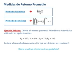 Medidas de Retorno Promedio
Promedio Aritmético  𝑖=1
𝑛
𝑅𝑖
𝑛
Promedio Geométrico 
𝑖=1
𝑛
(1 + 𝑅𝑖)
1
𝑛
− 1
𝑃0 = 100 ; 𝑃1 = 150 ; 𝑃2 = 75 ; 𝑃3 = 100
Ejercicio Práctico: Calcule el retorno promedio Aritmético y Geométrico
utilizando los siguientes datos:
En base a los resultados comente: ¿Por qué son distintos los resultados?
¿Cómo se calcula el retorno de un portafolio?
 