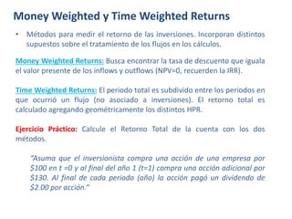 Money Weighted y Time Weighted Returns
• Métodos para medir el retorno de las inversiones. Incorporan distintos
supuestos sobre el tratamiento de los flujos en los cálculos.
Money Weighted Returns: Busca encontrar la tasa de descuento que iguala
el valor presente de los inflows y outflows (NPV=0, recuerden la IRR).
Time Weighted Returns: El periodo total es subdivido entre los periodos en
que ocurrió un flujo (no asociado a inversiones). El retorno total es
calculado agregando geométricamente los distintos HPR.
Ejercicio Práctico: Calcule el Retorno Total de la cuenta con los dos
métodos.
“Asuma que el inversionista compra una acción de una empresa por
$100 en t =0 y al final del año 1 (t=1) compra una acción adicional por
$130. Al final de cada periodo (año) la acción pagó un dividendo de
$2.00 por acción.”
 