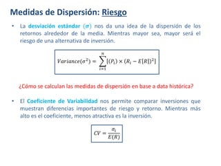 Medidas de Dispersión: Riesgo
¿Cómo se calculan las medidas de dispersión en base a data histórica?
• La desviación estándar (𝝈) nos da una idea de la dispersión de los
retornos alrededor de la media. Mientras mayor sea, mayor será el
riesgo de una alternativa de inversión.
𝑉𝑎𝑟𝑖𝑎𝑛𝑐𝑒(𝜎2
) =
𝑖=1
𝑛
𝑃𝑖 × 𝑅𝑖 − 𝐸 𝑅 2
• El Coeficiente de Variabilidad nos permite comparar inversiones que
muestran diferencias importantes de riesgo y retorno. Mientras más
alto es el coeficiente, menos atractiva es la inversión.
𝐶𝑉 =
𝜎𝑖
𝐸(𝑅)
 