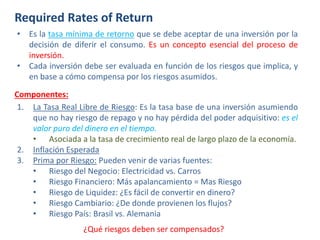 Required Rates of Return
• Es la tasa mínima de retorno que se debe aceptar de una inversión por la
decisión de diferir el consumo. Es un concepto esencial del proceso de
inversión.
• Cada inversión debe ser evaluada en función de los riesgos que implica, y
en base a cómo compensa por los riesgos asumidos.
Componentes:
1. La Tasa Real Libre de Riesgo: Es la tasa base de una inversión asumiendo
que no hay riesgo de repago y no hay pérdida del poder adquisitivo: es el
valor puro del dinero en el tiempo.
• Asociada a la tasa de crecimiento real de largo plazo de la economía.
2. Inflación Esperada
3. Prima por Riesgo: Pueden venir de varias fuentes:
• Riesgo del Negocio: Electricidad vs. Carros
• Riesgo Financiero: Más apalancamiento = Mas Riesgo
• Riesgo de Liquidez: ¿Es fácil de convertir en dinero?
• Riesgo Cambiario: ¿De donde provienen los flujos?
• Riesgo País: Brasil vs. Alemania
¿Qué riesgos deben ser compensados?
 