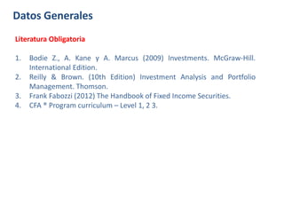 Datos Generales
Literatura Obligatoria
1. Bodie Z., A. Kane y A. Marcus (2009) Investments. McGraw-Hill.
International Edition.
2. Reilly & Brown. (10th Edition) Investment Analysis and Portfolio
Management. Thomson.
3. Frank Fabozzi (2012) The Handbook of Fixed Income Securities.
4. CFA ® Program curriculum – Level 1, 2 3.
 