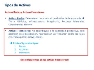 Tipos de Activos
Activos Reales y Activos Financieros:
• Activos Reales: Determinan la capacidad productiva de la economía 
Tierra, Edificios, Infraestructura, Maquinaria, Recursos Minerales,
Conocimiento Técnico.
• Activos Financieros: No contribuyen a la capacidad productiva, solo
permiten su redistribución. Representan un “reclamo” sobre los flujos
generados por los activos reales.
 Existen 3 grandes tipos:
1. Bonos
2. Acciones
3. Derivados
Nos enfocaremos en los activos financieros!!
 