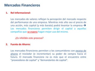 Mercados Financieros
1. Rol Informacional:
Los mercados de valores reflejan la percepción del mercado respecto
del performance de una empresa. Mientras más alto sea el precio de
una acción, más capital (y más barato) podrá levantar la empresa 
Los mercados financieros permiten dirigir el capital a aquellas
compañías que se espera hagan mejor uso del mismo.
¿Es infalible este proceso?
2. Fuente de Ahorro:
Los mercados financieros permiten a los consumidores con exceso de
ahorro el trasladar (e incrementar) su poder de compra hacia el
futuro. El mercado financiero no es más que el encuentro entre
“proveedores de capital” y “demandantes de capital”.
 