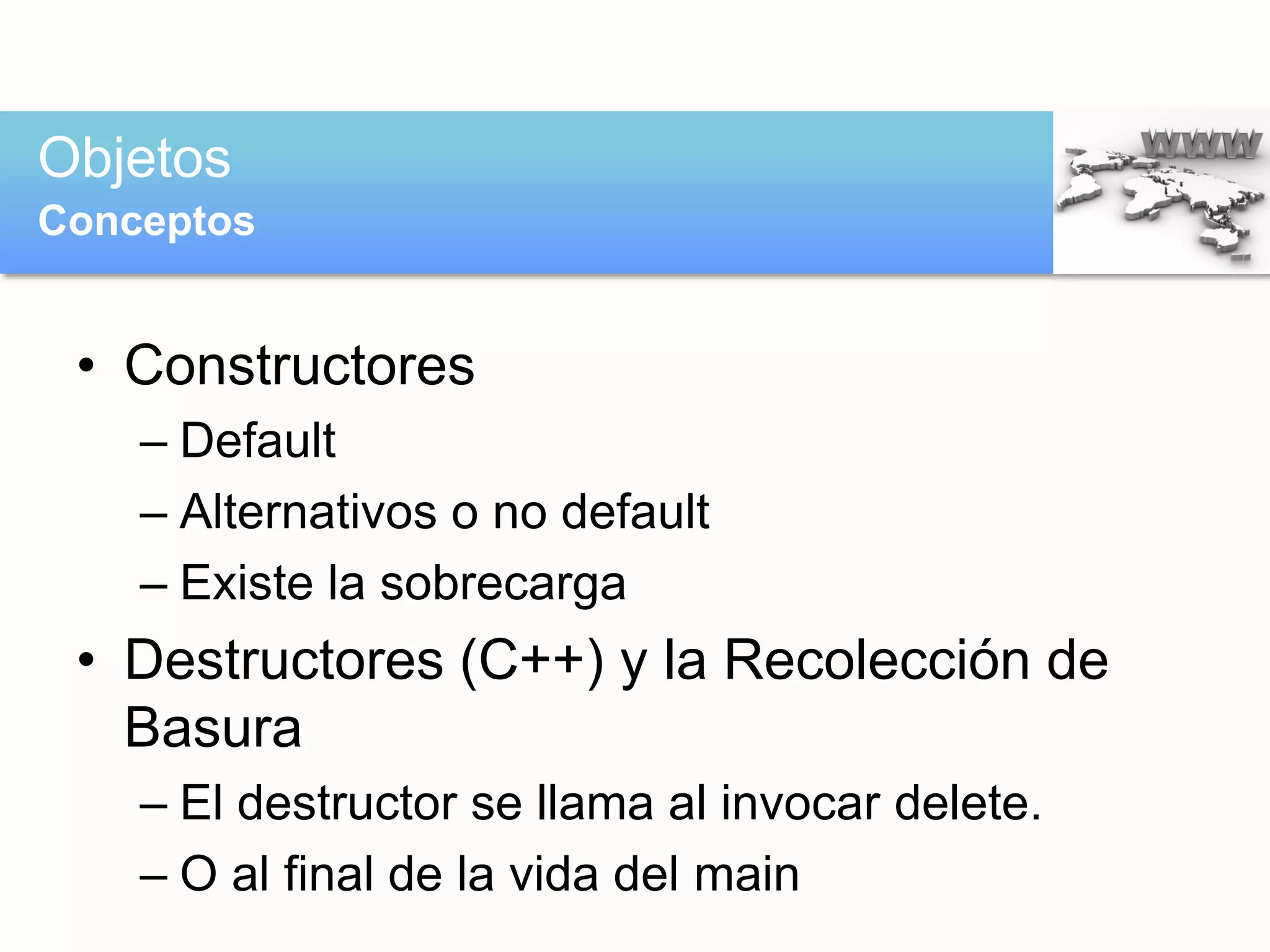 • Constructores
– Default
– Alternativos o no default
– Existe la sobrecarga
• Destructores (C++) y la Recolección de
Basura
– El destructor se llama al invocar delete.
– O al final de la vida del main
Objetos
Conceptos
 