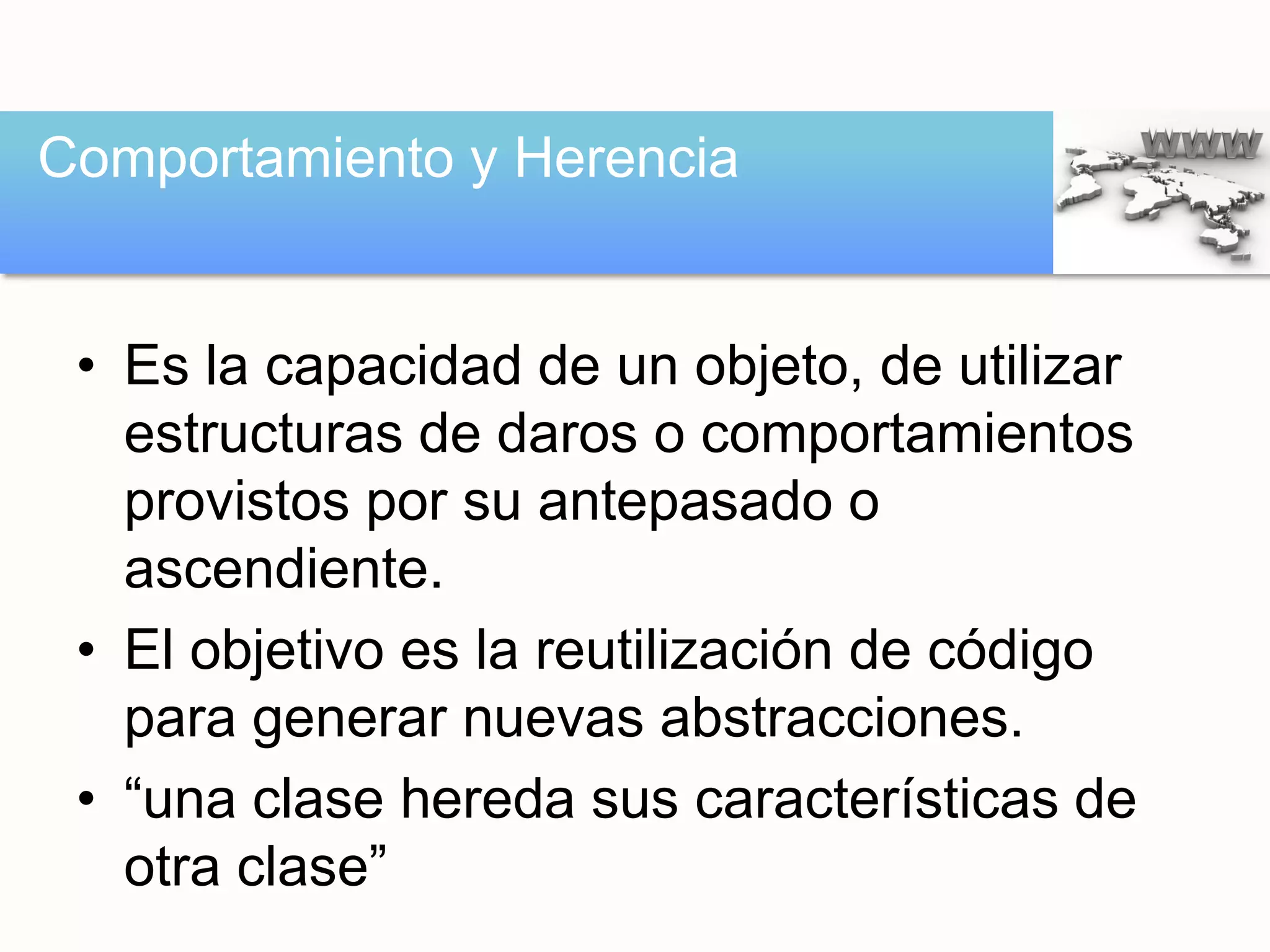 • Es la capacidad de un objeto, de utilizar
estructuras de daros o comportamientos
provistos por su antepasado o
ascendiente.
• El objetivo es la reutilización de código
para generar nuevas abstracciones.
• “una clase hereda sus características de
otra clase”
Comportamiento y Herencia
 