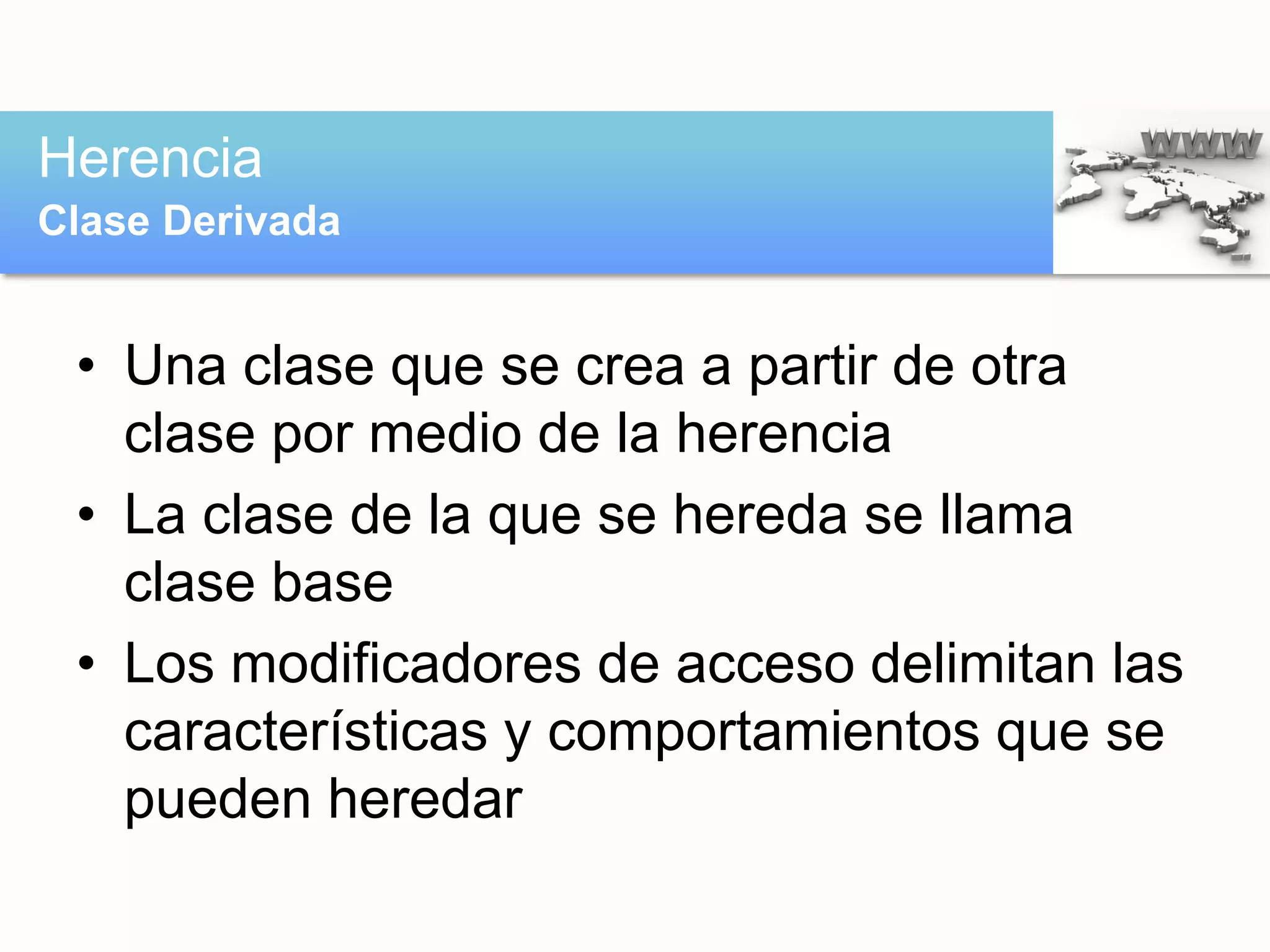• Una clase que se crea a partir de otra
clase por medio de la herencia
• La clase de la que se hereda se llama
clase base
• Los modificadores de acceso delimitan las
características y comportamientos que se
pueden heredar
Herencia
Clase Derivada
 