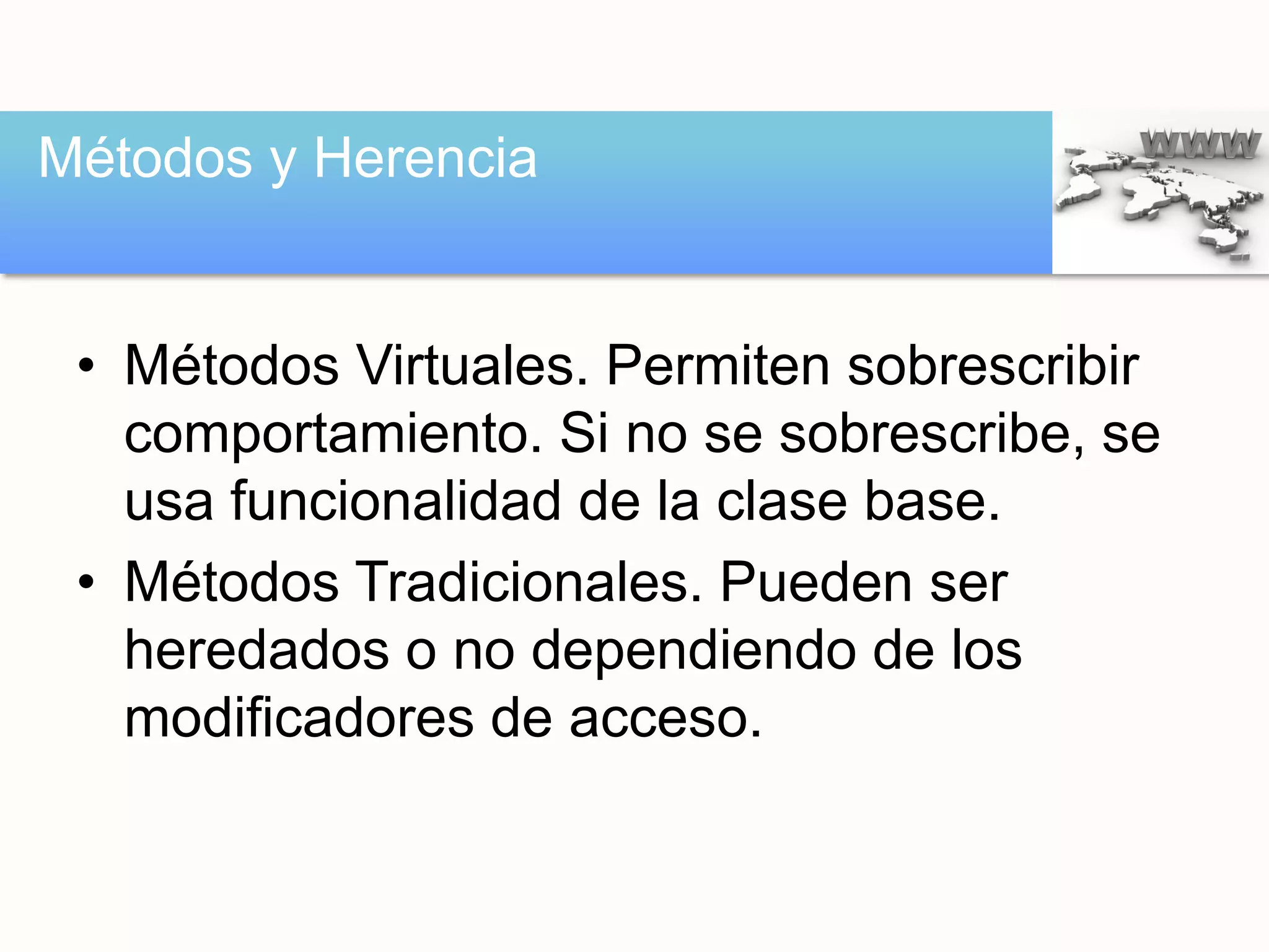 • Métodos Virtuales. Permiten sobrescribir
comportamiento. Si no se sobrescribe, se
usa funcionalidad de la clase base.
• Métodos Tradicionales. Pueden ser
heredados o no dependiendo de los
modificadores de acceso.
Métodos y Herencia
 