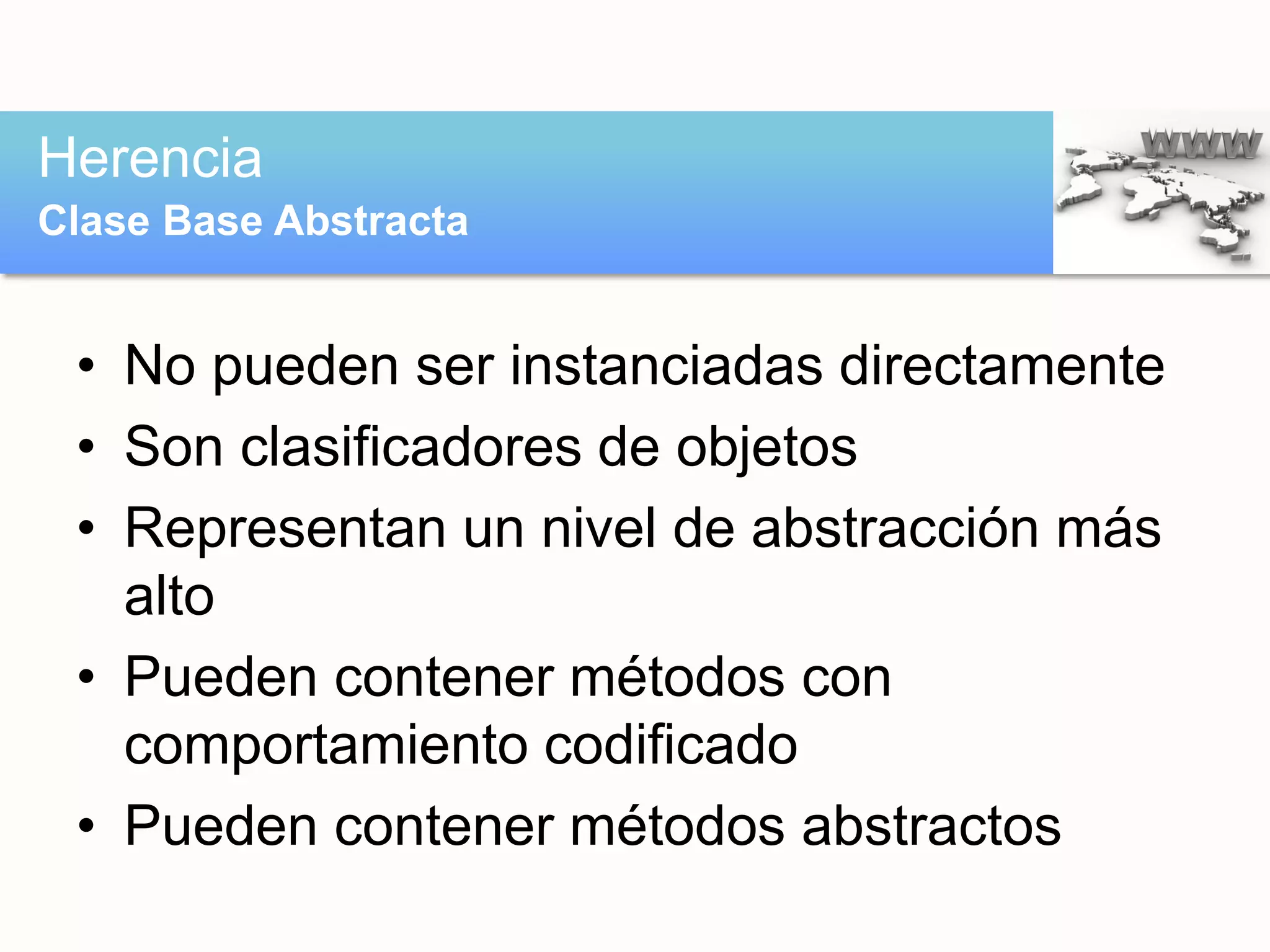 • No pueden ser instanciadas directamente
• Son clasificadores de objetos
• Representan un nivel de abstracción más
alto
• Pueden contener métodos con
comportamiento codificado
• Pueden contener métodos abstractos
Herencia
Clase Base Abstracta
 