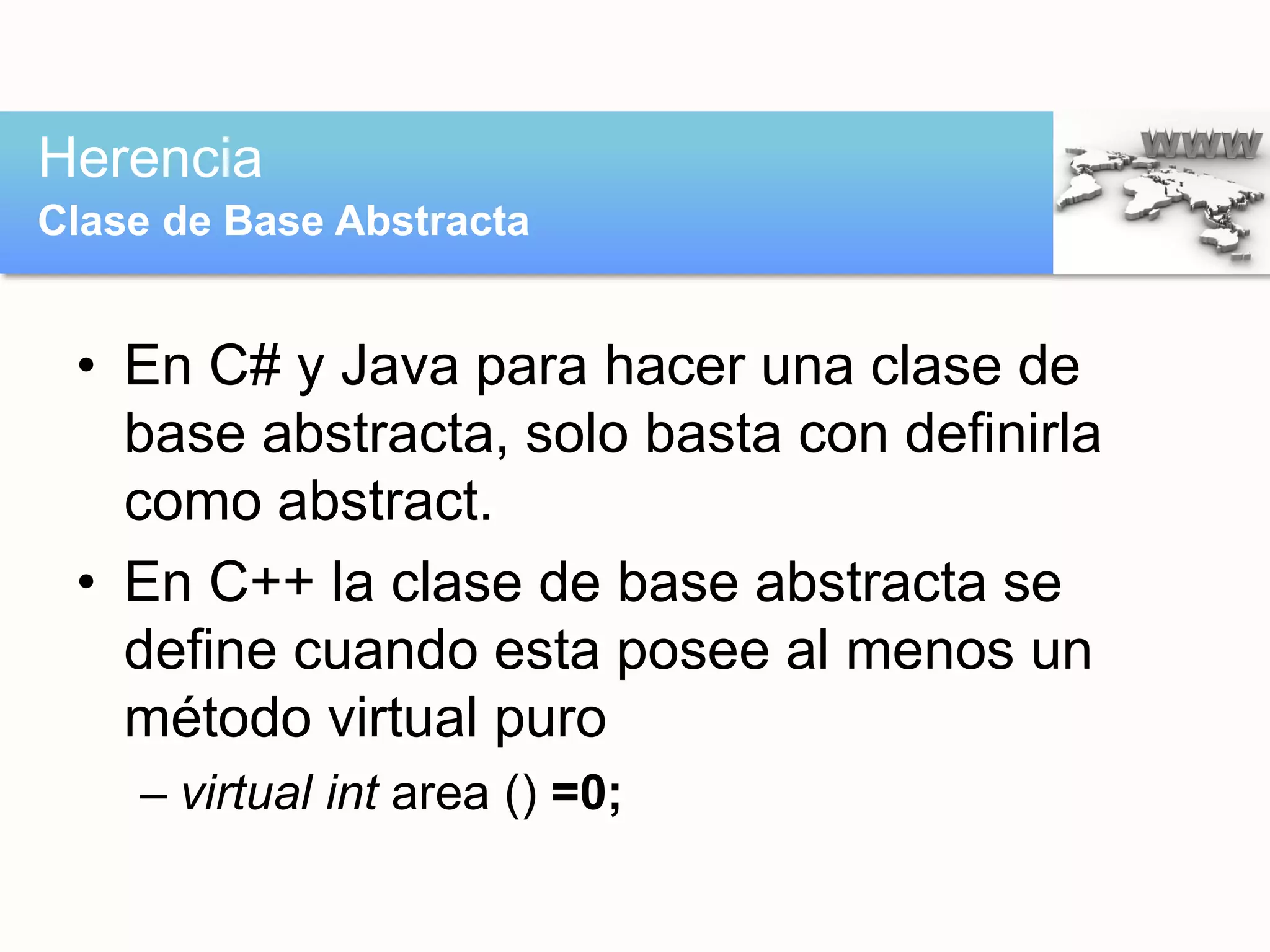 • En C# y Java para hacer una clase de
base abstracta, solo basta con definirla
como abstract.
• En C++ la clase de base abstracta se
define cuando esta posee al menos un
método virtual puro
– virtual int area () =0;
Herencia
Clase de Base Abstracta
 