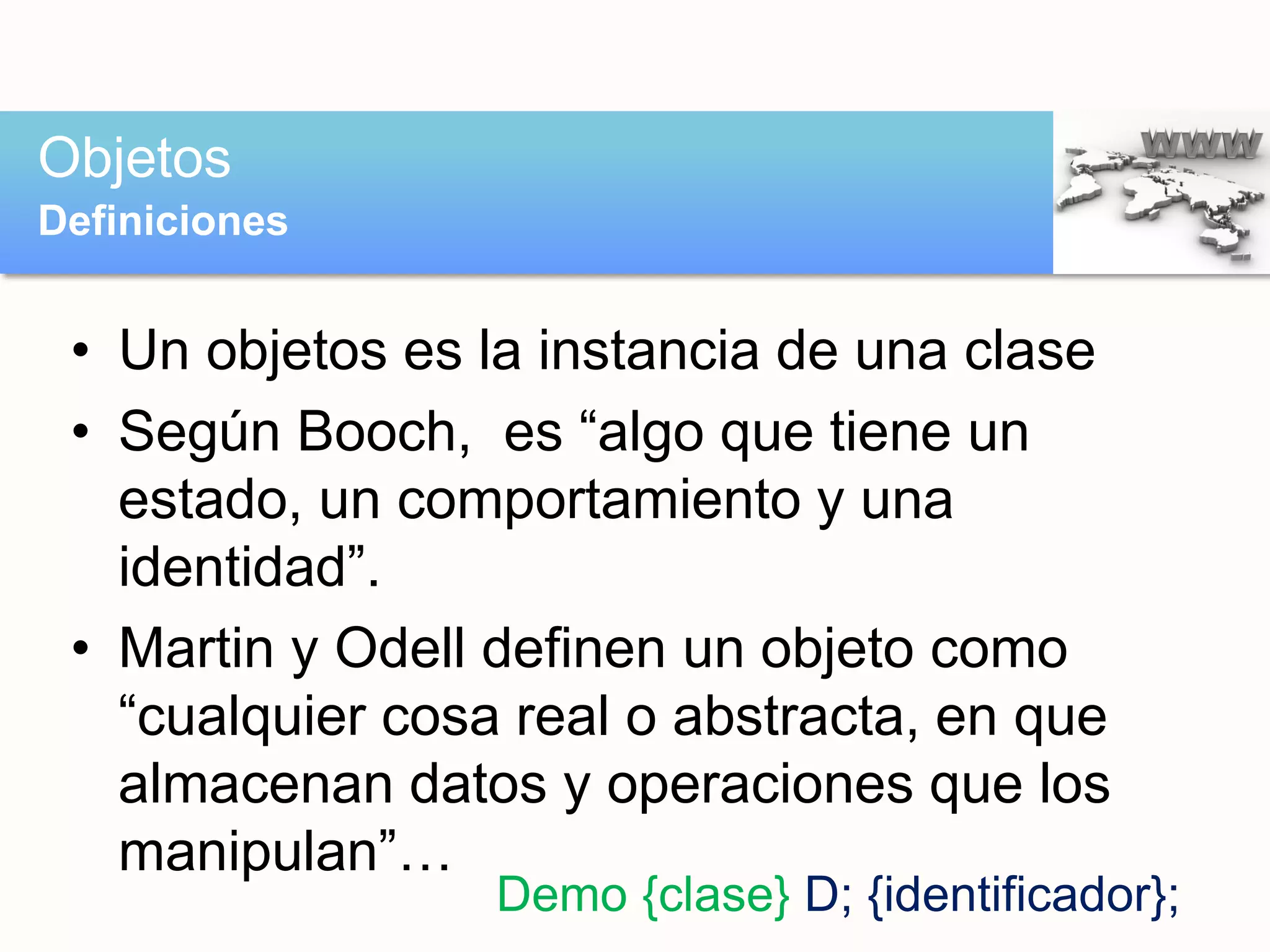 • Un objetos es la instancia de una clase
• Según Booch, es “algo que tiene un
estado, un comportamiento y una
identidad”.
• Martin y Odell definen un objeto como
“cualquier cosa real o abstracta, en que
almacenan datos y operaciones que los
manipulan”…
Objetos
Definiciones
Demo {clase} D; {identificador};
 