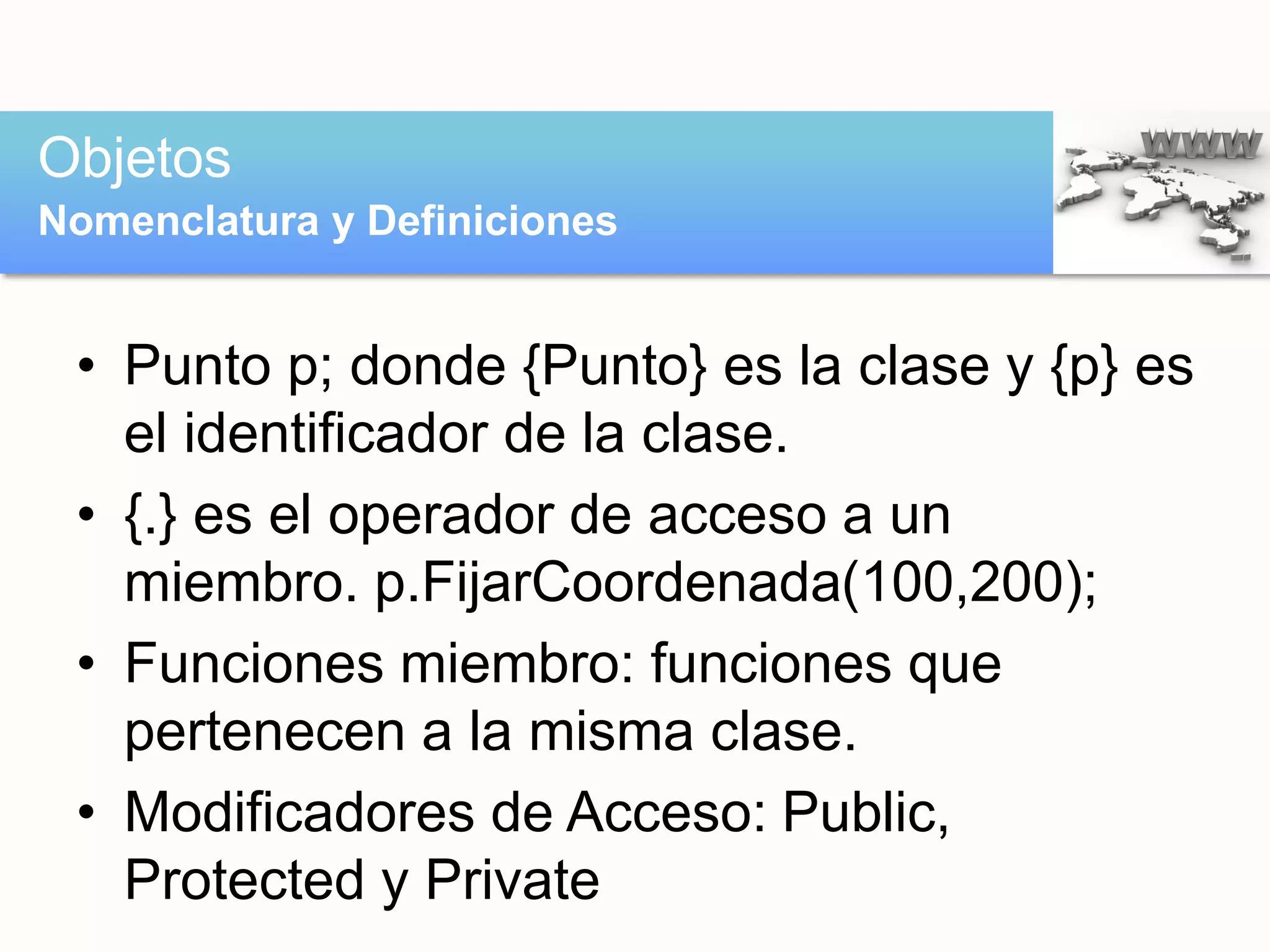 • Punto p; donde {Punto} es la clase y {p} es
el identificador de la clase.
• {.} es el operador de acceso a un
miembro. p.FijarCoordenada(100,200);
• Funciones miembro: funciones que
pertenecen a la misma clase.
• Modificadores de Acceso: Public,
Protected y Private
Objetos
Nomenclatura y Definiciones
 