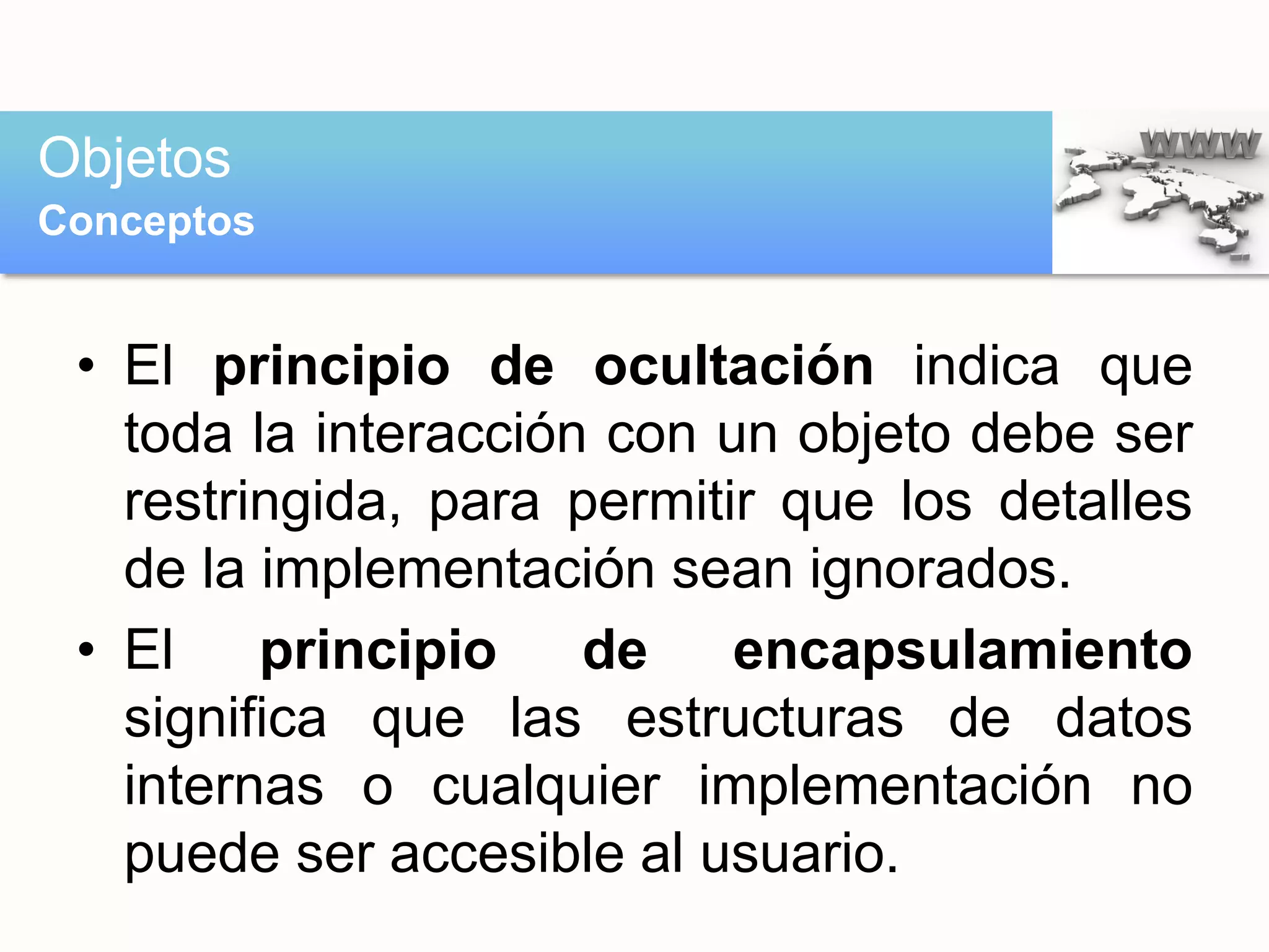 • El principio de ocultación indica que
toda la interacción con un objeto debe ser
restringida, para permitir que los detalles
de la implementación sean ignorados.
• El principio de encapsulamiento
significa que las estructuras de datos
internas o cualquier implementación no
puede ser accesible al usuario.
Objetos
Conceptos
 