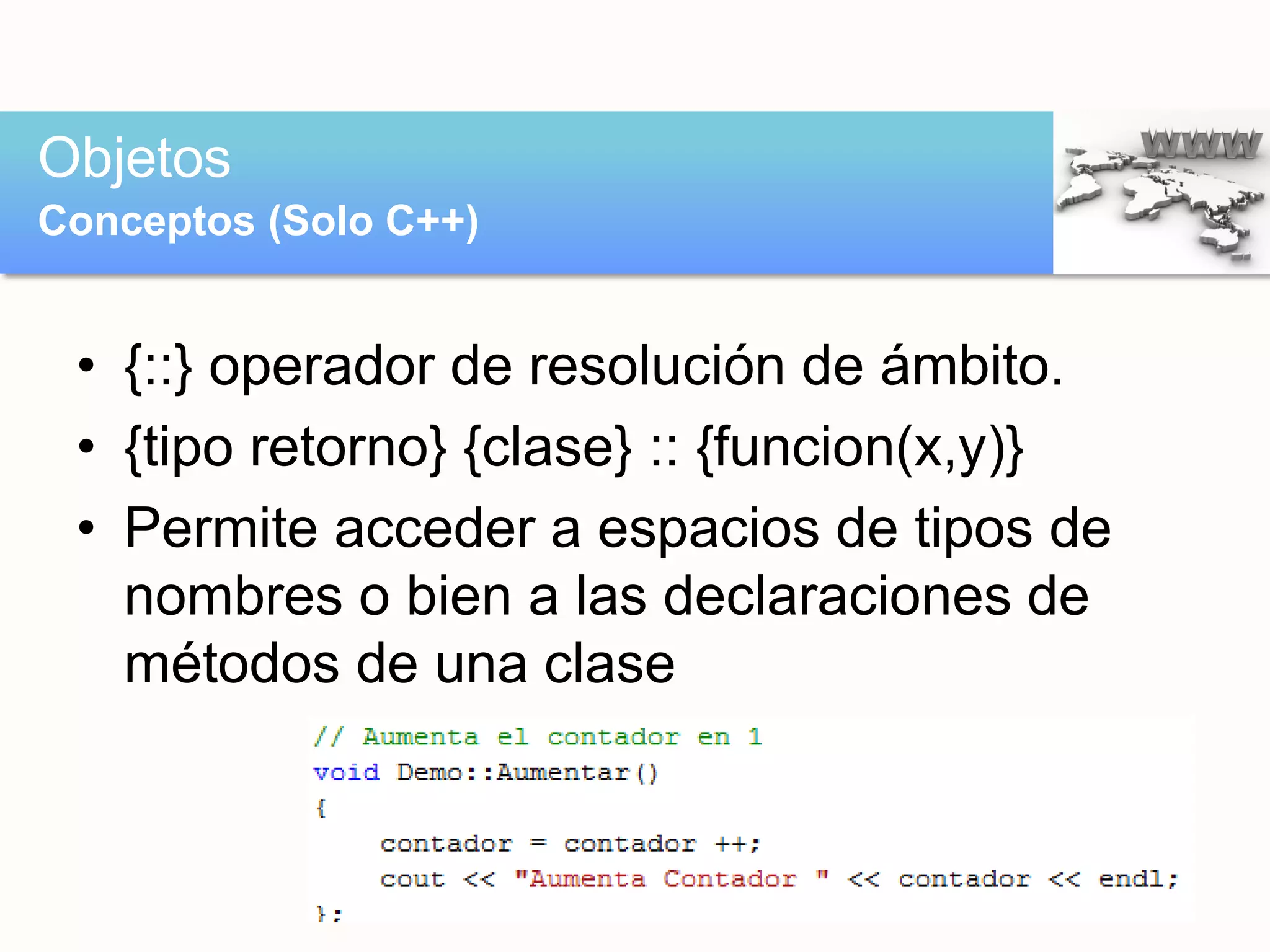 • {::} operador de resolución de ámbito.
• {tipo retorno} {clase} :: {funcion(x,y)}
• Permite acceder a espacios de tipos de
nombres o bien a las declaraciones de
métodos de una clase
Objetos
Conceptos (Solo C++)
 