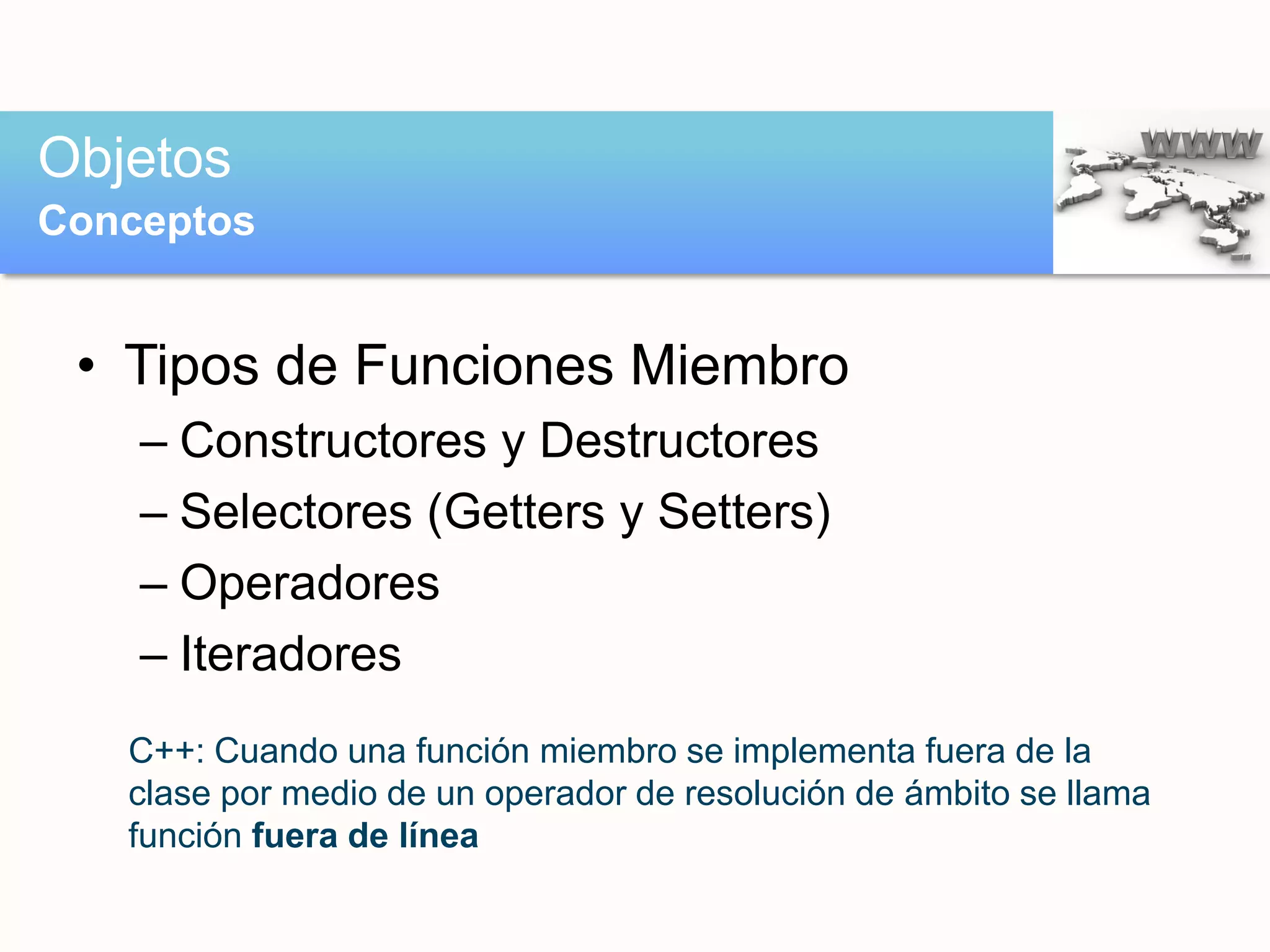 • Tipos de Funciones Miembro
– Constructores y Destructores
– Selectores (Getters y Setters)
– Operadores
– Iteradores
Objetos
Conceptos
C++: Cuando una función miembro se implementa fuera de la
clase por medio de un operador de resolución de ámbito se llama
función fuera de línea
 