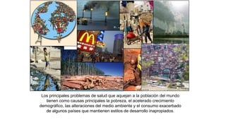 Los principales problemas de salud que aquejan a la población del mundo
tienen como causas principales la pobreza, el acelerado crecimiento
demográfico, las alteraciones del medio ambiente y el consumo exacerbado
de algunos países que mantienen estilos de desarrollo inapropiados.
 