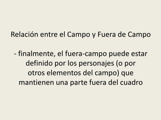 Relación entre el Campo y Fuera de Campo
- finalmente, el fuera-campo puede estar
definido por los personajes (o por
otros elementos del campo) que
mantienen una parte fuera del cuadro
 