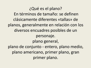¿Qué es el plano?
En términos de tamaño: se definen
clásicamente diferentes «tallas» de
planos, generalmente en relación con los
diversos encuadres posibles de un
personaje.
plano general,
plano de conjunto - entero, plano medio,
plano americano, primer plano, gran
primer plano.
 