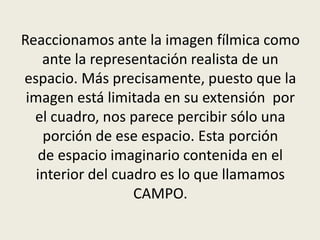 Reaccionamos ante la imagen fílmica como
ante la representación realista de un
espacio. Más precisamente, puesto que la
imagen está limitada en su extensión por
el cuadro, nos parece percibir sólo una
porción de ese espacio. Esta porción
de espacio imaginario contenida en el
interior del cuadro es lo que llamamos
CAMPO.
 