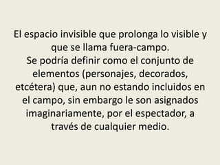 El espacio invisible que prolonga lo visible y
que se llama fuera-campo.
Se podría definir como el conjunto de
elementos (personajes, decorados,
etcétera) que, aun no estando incluidos en
el campo, sin embargo le son asignados
imaginariamente, por el espectador, a
través de cualquier medio.
 