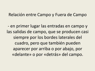 Relación entre Campo y Fuera de Campo
- en primer lugar las entradas en campo y
las salidas de campo, que se producen casi
siempre por los bordes laterales del
cuadro, pero que también pueden
aparecer por arriba o por abajo, por
«delante» o por «detrás» del campo.
 