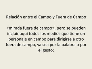 Relación entre el Campo y Fuera de Campo
«mirada fuera de campo», pero se pueden
incluir aquí todos los medios que tiene un
personaje en campo para dirigirse a otro
fuera de campo, ya sea por la palabra o por
el gesto;
 