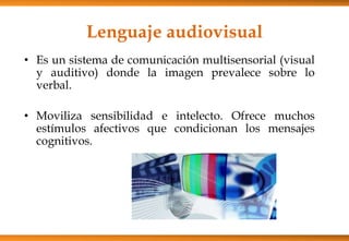 Lenguaje audiovisual
• Es un sistema de comunicación multisensorial (visual
y auditivo) donde la imagen prevalece sobre lo
verbal.
• Moviliza sensibilidad e intelecto. Ofrece muchos
estímulos afectivos que condicionan los mensajes
cognitivos.
 