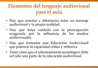 Elementos del lenguaje audiovisual
para el aula
• Hay que enseñar a diferenciar entre un mensaje
audiovisual y la propia realidad.
• Hay que tener cuidado con la preocupación
exagerada por la influencia de los medios
audiovisuales.
• Hay que fomentar una Educación Audiovisual
que potencie la capacidad crítica y reflexiva
• Tener claro que el adiestramiento tecnológico debe
ser sólo una parte de la educación audiovisual.
 