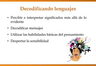 Decodificando lenguajes
• Percibir e interpretar significados más allá de lo
evidente
• Decodificar mensajes
• Utilizar las habilidades básicas del pensamiento
• Despertar la sensibilidad
 