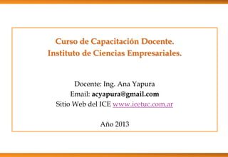 Curso de Capacitación Docente.
Instituto de Ciencias Empresariales.
Docente: Ing. Ana Yapura
Email: acyapura@gmail.com
Sitio Web del ICE www.icetuc.com.ar
Año 2013
 