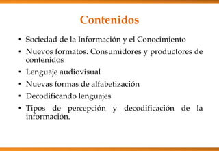 Contenidos
• Sociedad de la Información y el Conocimiento
• Nuevos formatos. Consumidores y productores de
contenidos
• Lenguaje audiovisual
• Nuevas formas de alfabetización
• Decodificando lenguajes
• Tipos de percepción y decodificación de la
información.
 