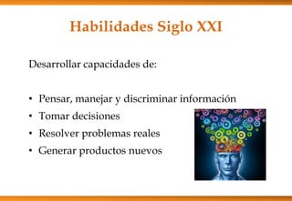 Habilidades Siglo XXI
Desarrollar capacidades de:
• Pensar, manejar y discriminar información
• Tomar decisiones
• Resolver problemas reales
• Generar productos nuevos
 