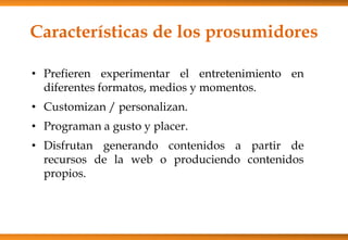 Características de los prosumidores
• Prefieren experimentar el entretenimiento en
diferentes formatos, medios y momentos.
• Customizan / personalizan.
• Programan a gusto y placer.
• Disfrutan generando contenidos a partir de
recursos de la web o produciendo contenidos
propios.
 