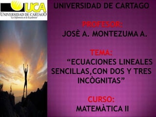 UNIVERSIDAD DE CARTAGO
PROFESOR:
JOSÈ A. MONTEZUMA A.
TEMA:
“ECUACIONES LINEALES
SENCILLAS,CON DOS Y TRES
INCÒGNITAS”
CURSO:
MATEMÀTICA II

 