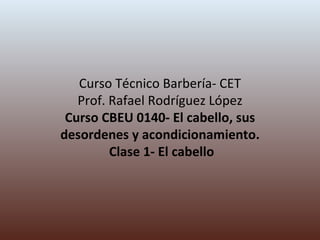 Curso Técnico Barbería- CET Prof. Rafael Rodríguez López Curso CBEU 0140- El cabello, sus desordenes y acondicionamiento.  Clase 1- El cabello 