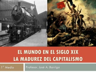 EL MUNDO EN EL SIGLO XIX
       LA MADUREZ DEL CAPITALISMO
1° Medio   Profesor. José A. Barriga
 