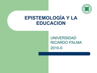 EPISTEMOLOGÍA Y LA EDUCACION  UNIVERSIDAD RICARDO PALMA 2010-0 