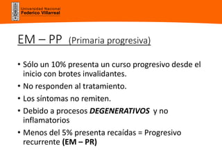 Universidad Nacional
Federico Villarreal
EM – PP (Primaria progresiva)
• Sólo un 10% presenta un curso progresivo desde el
inicio con brotes invalidantes.
• No responden al tratamiento.
• Los síntomas no remiten.
• Debido a procesos DEGENERATIVOS y no
inflamatorios
• Menos del 5% presenta recaídas = Progresivo
recurrente (EM – PR)
 