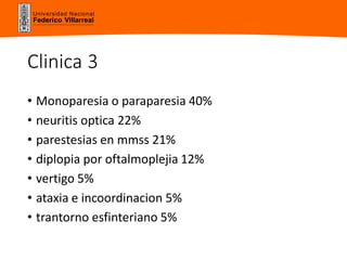 Universidad Nacional
Federico Villarreal
Clinica 3
• Monoparesia o paraparesia 40%
• neuritis optica 22%
• parestesias en mmss 21%
• diplopia por oftalmoplejia 12%
• vertigo 5%
• ataxia e incoordinacion 5%
• trantorno esfinteriano 5%
 