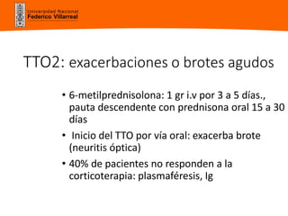 Universidad Nacional
Federico Villarreal
TTO2: exacerbaciones o brotes agudos
• 6-metilprednisolona: 1 gr i.v por 3 a 5 días.,
pauta descendente con prednisona oral 15 a 30
días
• Inicio del TTO por vía oral: exacerba brote
(neuritis óptica)
• 40% de pacientes no responden a la
corticoterapia: plasmaféresis, Ig
 