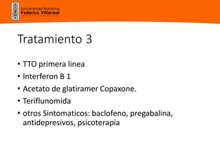 Universidad Nacional
Federico Villarreal
Tratamiento 3
• TTO primera linea
• Interferon B 1
• Acetato de glatiramer Copaxone.
• Teriflunomida
• otros Sintomaticos: baclofeno, pregabalina,
antidepresivos, psicoterapia
 