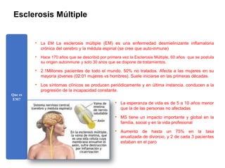 Esclerosis Múltiple
• La EM La esclerosis múltiple (EM) es una enfermedad desmielinizante inflamatoria
crónica del cerebro y la médula espinal (se cree que auto-inmune)
• Hace 170 años que se describió por primera vez la Esclerosis Múltiple, 60 años que se postula
su origen autoinmune y solo 30 anos que se dispone de tratamientos.
• 2.1Millones pacientes de todo el mundo. 50% no tratados. Afecta a las mujeres en su
mayoría jóvenes (02:01 mujeres vs hombres). Suele iniciarse en las primeras décadas.
• Los síntomas clínicos se producen periódicamente y en última instancia, conducen a la
progresión de la incapacidad constante.
Que es
EM?
• La esperanza de vida es de 5 a 10 años menor
que la de las personas no afectadas
• MS tiene un impacto importante y global en la
familia, social y en la vida profesional
• Aumento de hasta un 75% en la tasa
anualizada de divorcio, y 2 de cada 3 pacientes
estaban en el paro
 
