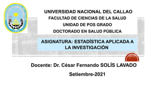 UNIVERSIDAD NACIONAL DEL CALLAO
FACULTAD DE CIENCIAS DE LA SALUD
UNIDAD DE POS GRADO
DOCTORADO EN SALUD PÚBLICA
ASIGNATURA: ESTADÍSTICA APLICADA A
LA INVESTIGACIÓN
Docente: Dr. César Fernando SOLÍS LAVADO
Setiembre-2021
 