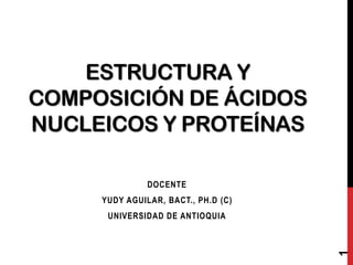 ESTRUCTURA Y
COMPOSICIÓN DE ÁCIDOS
NUCLEICOS Y PROTEÍNAS
DOCENTE
YUDY AGUILAR, BACT., PH.D (C)

1

UNIVERSIDAD DE ANTIOQUIA

 