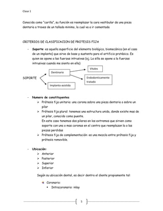 Clase 1
5
Conocida como “carilla”, su función es reemplazar la cara vestibular de una pieza
dentaria a traves de un tallado minimo, la cual va a ir cementada
CRITERIOS DE CLASIFICACION DE PROTESIS FIJA
- Soporte: es aquella superficie del elemento biológico, biomecánica (en el caso
de un implante) que sirve de base y sustento para el artificio protésico. Es
quien se opone a las fuerzas intrusivas (ej. La silla se opone a la fuerzas
intrusivas cuando me siento en ella)
SOPORTE
- Numero de constituyentes
 Prótesis fija unitaria: una corona sobre una pieza dentaria o sobre un
pilar
 Prótesis fija plural: tenemos una estructura unida, donde existe mas de
un pilar, conocido como puente.
En este caso tenemos dos pilares en los extremos que sirven como
soporte con una o mas coronas en el centro que reemplazan la o las
piezas perdidas
 Prótesis fija de complementación: es una mezcla entre prótesis fija y
prótesis removible.
- Ubicación:
 Anterior
 Posterior
 Superior
 Inferior
Según su ubicación dental, es decir dentro el diente propiamente tal:
Coronario:
 Intracoronario: inlay
Dentinario
Implanto-asistida
Vitales
Endodonticamente
tratado
 