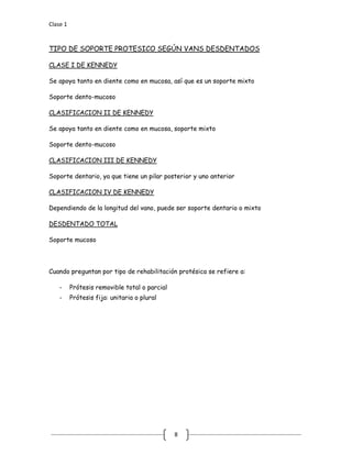Clase 1
8
TIPO DE SOPORTE PROTESICO SEGÚN VANS DESDENTADOS
Se apoya tanto en diente como en mucosa, así que es un soporte mixto
CLASE I DE KENNEDY
Soporte dento-mucoso
Se apoya tanto en diente como en mucosa, soporte mixto
CLASIFICACION II DE KENNEDY
Soporte dento-mucoso
Soporte dentario, ya que tiene un pilar posterior y uno anterior
CLASIFICACION III DE KENNEDY
Dependiendo de la longitud del vano, puede ser soporte dentario o mixto
CLASIFICACION IV DE KENNEDY
Soporte mucoso
DESDENTADO TOTAL
Cuando preguntan por tipo de rehabilitación protésica se refiere a:
- Prótesis removible total o parcial
- Prótesis fija: unitaria o plural
 
