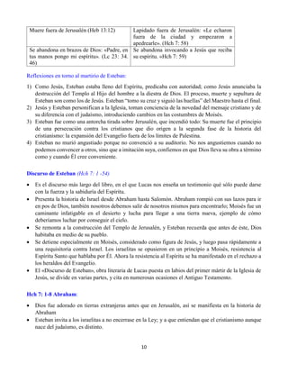 10
Muere fuera de Jerusalén (Heb 13:12) Lapidado fuera de Jerusalén: «Le echaron
fuera de la ciudad y empezaron a
apedrearle». (Hch 7: 58)
Se abandona en brazos de Dios: «Padre, en
tus manos pongo mi espíritu». (Lc 23: 34.
46)
Se abandona invocando a Jesús que reciba
su espíritu. «Hch 7: 59)
Reflexiones en torno al martirio de Esteban:
1) Como Jesús, Esteban estaba lleno del Espíritu, predicaba con autoridad; como Jesús anunciaba la
destrucción del Templo al Hijo del hombre a la diestra de Dios. El proceso, muerte y sepultura de
Esteban son como los de Jesús. Esteban “tomo su cruz y siguió las huellas” del Maestro hasta el final.
2) Jesús y Esteban personifican a la Iglesia, toman conciencia de la novedad del mensaje cristiano y de
su diferencia con el judaísmo, introduciendo cambios en las costumbres de Moisés.
3) Esteban fue como una antorcha tirada sobre Jerusalén, que incendió todo: Su muerte fue el principio
de una persecución contra los cristianos que dio origen a la segunda fase de la historia del
cristianismo: la expansión del Evangelio fuera de los límites de Palestina.
4) Esteban no murió angustiado porque no convenció a su auditorio. No nos angustiemos cuando no
podemos convencer a otros, sino que a imitación suya, confiemos en que Dios lleva su obra a término
como y cuando Él cree conveniente.
Discurso de Esteban (Hch 7: 1 -54)
 Es el discurso más largo del libro, en el que Lucas nos enseña un testimonio qué sólo puede darse
con la fuerza y la sabiduría del Espíritu.
 Presenta la historia de Israel desde Abraham hasta Salomón. Abraham rompió con sus lazos para ir
en pos de Dios, también nosotros debemos salir de nosotros mismos para encontrarlo; Moisés fue un
caminante infatigable en el desierto y lucha para llegar a una tierra nueva, ejemplo de cómo
deberíamos luchar por conseguir el cielo.
 Se remonta a la construcción del Templo de Jerusalén, y Esteban recuerda que antes de éste, Dios
habitaba en medio de su pueblo.
 Se detiene especialmente en Moisés, considerado como figura de Jesús, y luego pasa rápidamente a
una requisitoria contra Israel. Los israelitas se opusieron en un principio a Moisés, resistencia al
Espíritu Santo que hablaba por Él. Ahora la resistencia al Espíritu se ha manifestado en el rechazo a
los heraldos del Evangelio.
 El «Discurso de Esteban», obra literaria de Lucas puesta en labios del primer mártir de la Iglesia de
Jesús, se divide en varias partes, y cita en numerosas ocasiones el Antiguo Testamento.
Hch 7: 1-8 Abraham:
 Dios fue adorado en tierras extranjeras antes que en Jerusalén, así se manifiesta en la historia de
Abraham
 Esteban invita a los israelitas a no encerrase en la Ley; y a que entiendan que el cristianismo aunque
nace del judaísmo, es distinto.
 