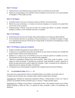 11
Hch 7: 9-16 José:
 Esteban insiste en que Palestina ocupa un lugar relativo en la historia de la salvación
 Egipto era un lugar pagano, en el cual Dios reveló su sabiduría a través de José, y en el cual el pueblo
se multiplicó. Y Dios estaba con ellos.
Hch 7:17-43 Moisés:
 El pueblo muchas veces tuvo un corazón cerrado con Moisés, el enviado de Dios.
 Moisés fue como un forastero, y viviendo así en tierras extranjeras, en el desierto, fue cuando Dios
se le reveló y le dio su misión
 Esteban presenta a Moisés como tipo de Jesús: Fue enviado para liberar a su pueblo, realizando
prodigios y señales; y como mediador entre Dios y su pueblo
Hch 7:17-43 Moisés:
 Esteban descubre que antes del Templo, Dios prefirió habitar en la Tienda que fabricó Moisés.
 En el cristianismo primitivo, la enseñanza y la fracción del pan no se realizaban en templos. El lugar
no es importante más que por el hecho de ser el lugar donde se encuentra la comunidad que se reúne
en nombre del Señor
Hch 7: 51-54 Dejarse tomar por el Espíritu:
 Esteban sin hablar directamente de Jesús, habla de “Justo”
 El discurso es un preámbulo para poner de manifiesto de qué manera la historia de la rebeldía del
pueblo de Dios culmina con la muerte del Justo
 Esteban no va contra la Ley ni los Profetas, pero sí en contra de quienes no cumplan con la ley.
Precisamente son ellos los que en ese momento están juzgándolo
 “Mientras lo apedreaban, Esteban hacía esta invocación: ‘Señor Jesús, recibe mi espíritu… no les
tengas en cuenta este pecado. Y diciendo esto se durmió”. Saulo aprobaba su muerte. Aquel día se
desató una gran persecución contra la Iglesia de Jerusalén. Todos, a excepción de los Apóstoles, se
dispersaron por las regiones de Judea y de Samaría.”
 En adelante Lucas irá presentando la expansión del Evangelio fuera de tierras de Palestina
III. La actividad de Felipe (Hch 8: 4 – 40)
Lucas narra tres acontecimientos sobre la actividad de Felipe con el objetivo de enseñar cómo el
Evangelio sale de Jerusalén, pasa a Samaría, llega a Galilea y llegará hasta Antioquía.
Versículos 4-8: •También los samaritanos esperaban al Mesías. • Felipe predica a Cristo vivo • Ante el
contacto con la Palabra de Dios el hombre sana y se renueva. • Felipe realizaba signos.
Versículos 9-13 • El Mago se hacía llamar “el gran poder de Dios. • Sin embargo la gente creyó a Felipe
porque anunciaba el Reino de Dios y la persona de Jesús, invitando a todos a ser bautizados, sin
distinción.
 