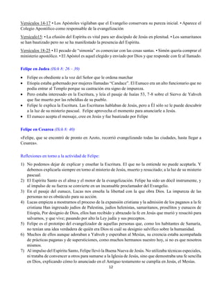12
Versículos 14-17 • Los Apóstoles vigilaban que el Evangelio conservara su pureza inicial. • Aparece el
Colegio Apostólico como responsable de la evangelización
Versículo15: • La efusión del Espíritu es vital para ser discípulo de Jesús en plenitud. • Los samaritanos
se han bautizado pero no se ha manifestado la presencia del Espíritu.
Versículos 18-25 • El pecado de “simonía” es comerciar con las cosas santas. • Simón quería comprar el
ministerio apostólico. • El Apóstol es aquel elegido y enviado por Dios y que responde con fe al llamado.
Felipe en Judea (Hch 8: 26 – 39)
 Felipe es obediente a la voz del Señor que le ordena marchar
 Etiopía estaba gobernado por mujeres llamadas “Candace”. El Eunuco era un alto funcionario que no
podía entrar al Templo porque su castración era signo de impureza.
 Pero estaba interesado en la Escritura, y leía el pasaje de Isaías 53, 7-8 sobre el Siervo de Yahveh
que fue muerto por las rebeldías de su pueblo.
 Felipe le explica la Escritura. Las Escrituras hablaban de Jesús, pero a Él sólo se le puede descubrir
a la luz de su misterio pascual. Felipe aprovecha el momento para anunciarle a Jesús.
 El eunuco acepta el mensaje, cree en Jesús y fue bautizado por Felipe
Felipe en Cesarea (Hch 8: 40)
«Felipe, que se encontró de pronto en Azoto, recorrió evangelizando todas las ciudades, hasta llegar a
Cesarea».
Reflexiones en torno a la actividad de Felipe:
1) No podemos dejar de explicar y enseñar la Escritura. El que no la entiende no puede aceptarla. Y
debemos explicarla siempre en torno al misterio de Jesús, muerto y resucitado; a la luz de su misterio
pascual.
2) El Espíritu Santo es el alma y el motor de la evangelización. Felipe ha sido un dócil instrumente, y
al impulso de su fuerza se convierte en un incansable proclamador del Evangelio.
3) En el pasaje del eunuco, Lucas nos enseña la libertad con la que obra Dios. La impureza de las
personas no es obstáculo para su acción.
4) Lucas empieza a mostrarnos el proceso de la expansión cristiana y la admisión de los paganos a la fe
cristiana Han ingresado judíos de Palestina, judíos helenistas, samaritanos, prosélitos y eunucos de
Etiopía, Por designio de Dios, ellos han recibido y abrazado la fe en Jesús que murió y resucitó para
salvarnos, y que vive; pasando por alto la Ley judía y sus preceptos.
5) Felipe es el prototipo del evangelizador de aquellas personas que, como los habitantes de Samaría,
no tenían una idea verdadera de quién era Dios ni cuál su designio salvífico sobre la humanidad.
6) Muchos de ellos aunque adoraban a Yahveh y esperaban al Mesías, su creencia estaba acompañada
de prácticas paganas y de supersticiones, como muchos hermanos nuestro hoy, si no es que nosotros
mismos.
7) Al impulso del Espíritu Santo, Felipe llevó la Buena Nueva de Jesús. No utilizaba técnicas especiales,
ni trataba de convencer a otros para sumarse a la Iglesia de Jesús, sino que demostraba una fe sencilla
en Dios, explicando cómo lo anunciado en el Antiguo testamento se cumplía en Jesús, el Mesías.
 